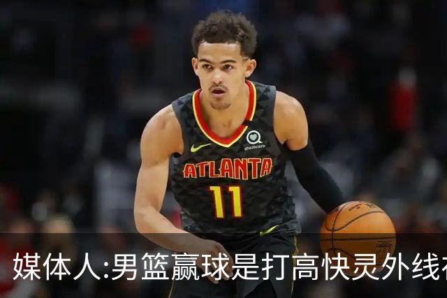 媒体人:男篮赢球是打"高快灵"外线在线 输球因没外线投射打阵地战